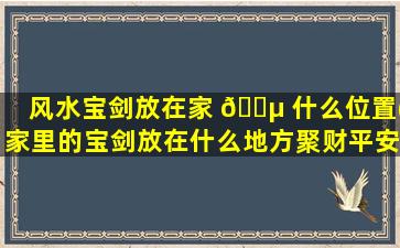 风水宝剑放在家 🌵 什么位置(家里的宝剑放在什么地方聚财平安)
